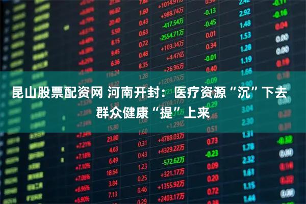 昆山股票配资网 河南开封：医疗资源“沉”下去  群众健康“提”上来