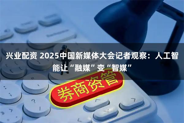 兴业配资 2025中国新媒体大会记者观察：人工智能让“融媒”变“智媒”