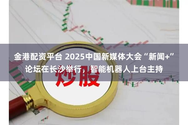 金港配资平台 2025中国新媒体大会“新闻+”论坛在长沙举行，智能机器人上台主持