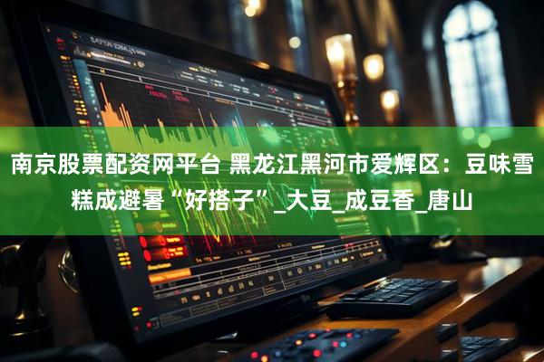 南京股票配资网平台 黑龙江黑河市爱辉区：豆味雪糕成避暑“好搭子”_大豆_成豆香_唐山