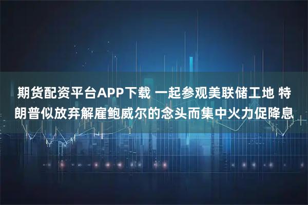 期货配资平台APP下载 一起参观美联储工地 特朗普似放弃解雇鲍威尔的念头而集中火力促降息