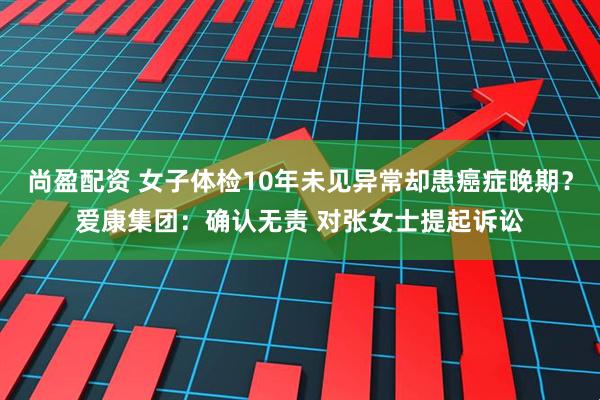 尚盈配资 女子体检10年未见异常却患癌症晚期？爱康集团：确认无责 对张女士提起诉讼