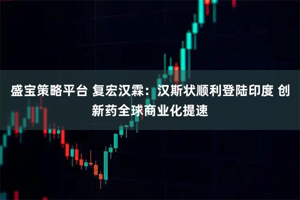 盛宝策略平台 复宏汉霖：汉斯状顺利登陆印度 创新药全球商业化提速