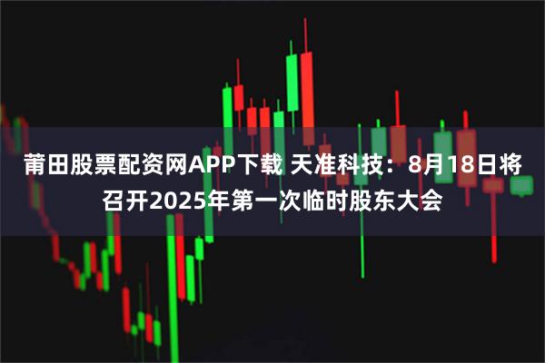 莆田股票配资网APP下载 天准科技：8月18日将召开2025年第一次临时股东大会