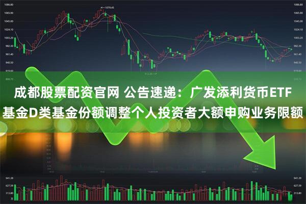 成都股票配资官网 公告速递：广发添利货币ETF基金D类基金份额调整个人投资者大额申购业务限额