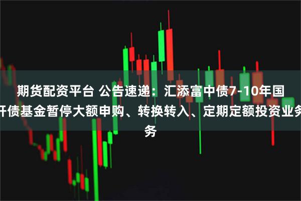 期货配资平台 公告速递：汇添富中债7-10年国开债基金暂停大额申购、转换转入、定期定额投资业务