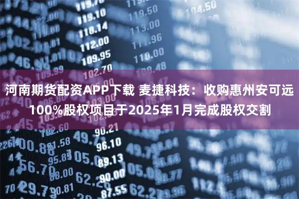 河南期货配资APP下载 麦捷科技：收购惠州安可远100%股权项目于2025年1月完成股权交割