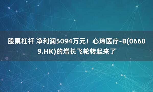 股票杠杆 净利润5094万元！心玮医疗-B(06609.HK)的增长飞轮转起来了