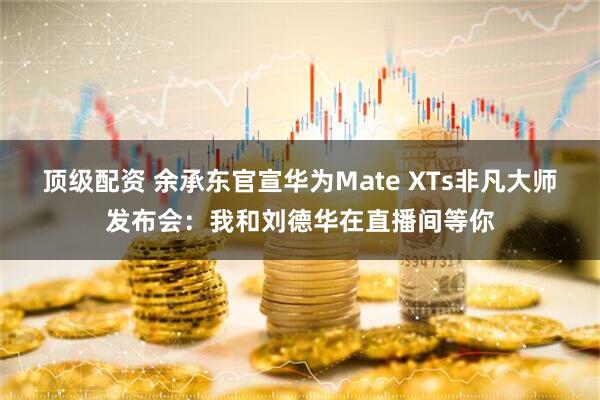顶级配资 余承东官宣华为Mate XTs非凡大师发布会：我和刘德华在直播间等你