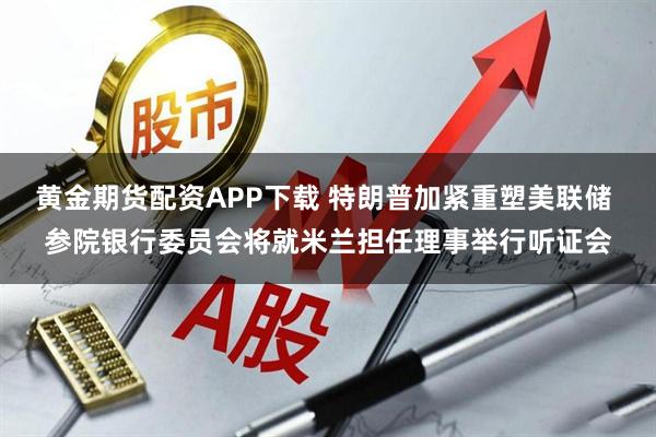 黄金期货配资APP下载 特朗普加紧重塑美联储 参院银行委员会将就米兰担任理事举行听证会