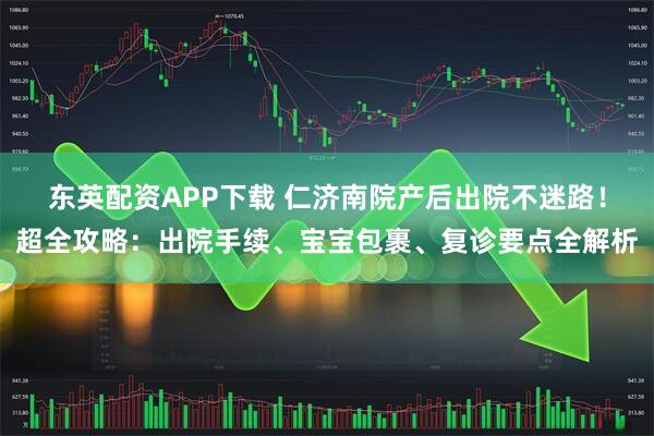 东英配资APP下载 仁济南院产后出院不迷路！超全攻略：出院手续、宝宝包裹、复诊要点全解析
