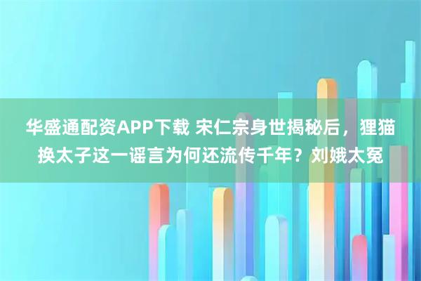 华盛通配资APP下载 宋仁宗身世揭秘后，狸猫换太子这一谣言为何还流传千年？刘娥太冤