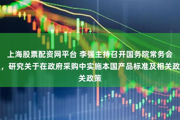 上海股票配资网平台 李强主持召开国务院常务会议，研究关于在政府采购中实施本国产品标准及相关政策