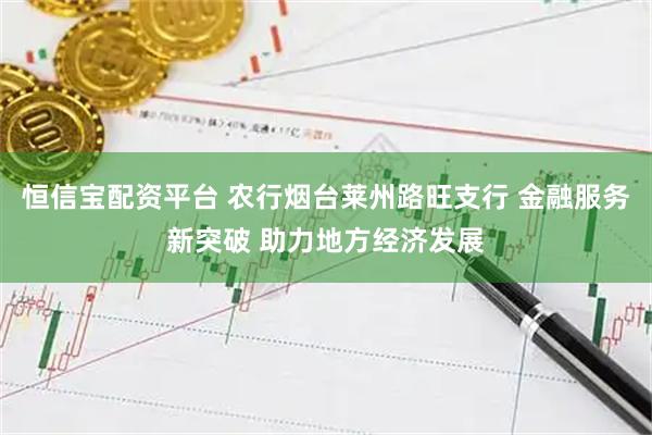 恒信宝配资平台 农行烟台莱州路旺支行 金融服务新突破 助力地方经济发展
