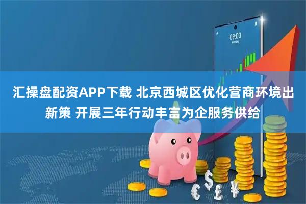 汇操盘配资APP下载 北京西城区优化营商环境出新策 开展三年行动丰富为企服务供给