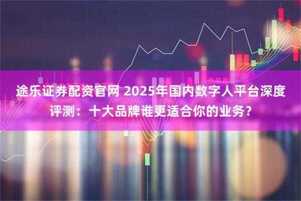 途乐证券配资官网 2025年国内数字人平台深度评测：十大品牌谁更适合你的业务？