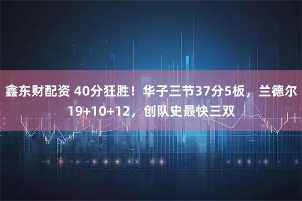 鑫东财配资 40分狂胜！华子三节37分5板，兰德尔19+10+12，创队史最快三双
