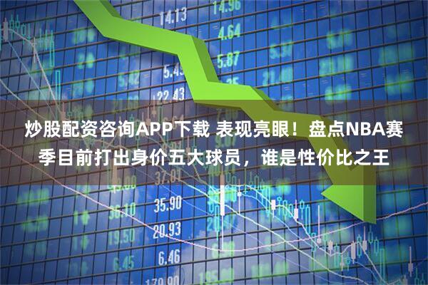炒股配资咨询APP下载 表现亮眼！盘点NBA赛季目前打出身价五大球员，谁是性价比之王