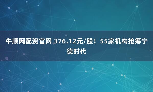 牛顺网配资官网 376.12元/股！55家机构抢筹宁德时代