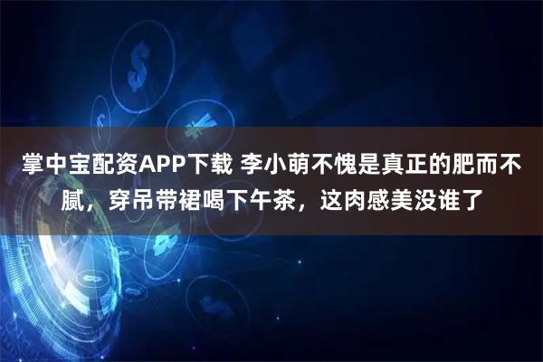 掌中宝配资APP下载 李小萌不愧是真正的肥而不腻，穿吊带裙喝下午茶，这肉感美没谁了