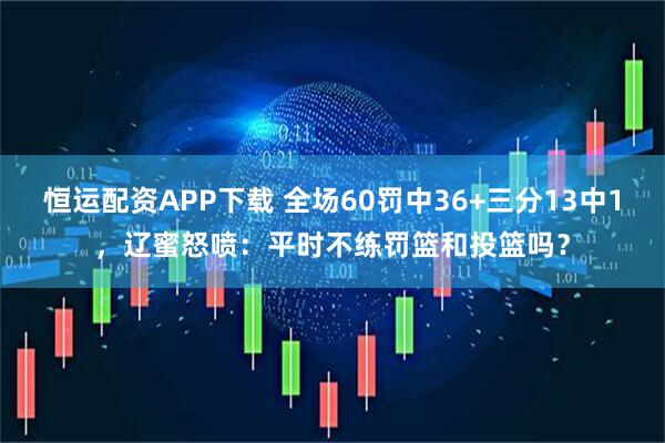 恒运配资APP下载 全场60罚中36+三分13中1，辽蜜怒喷：平时不练罚篮和投篮吗？
