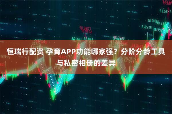 恒瑞行配资 孕育APP功能哪家强？分阶分龄工具与私密相册的差异