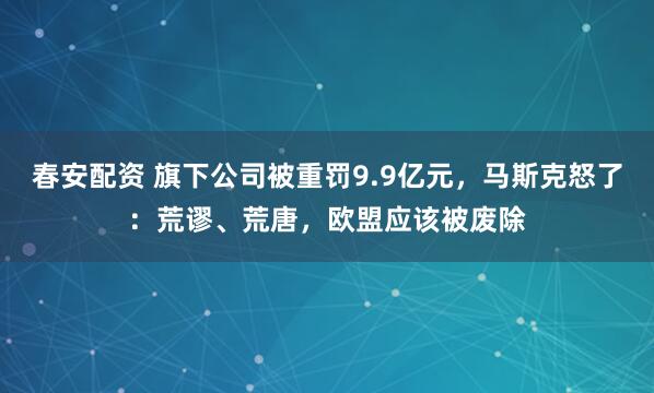春安配资 旗下公司被重罚9.9亿元，马斯克怒了：荒谬、荒唐，欧盟应该被废除