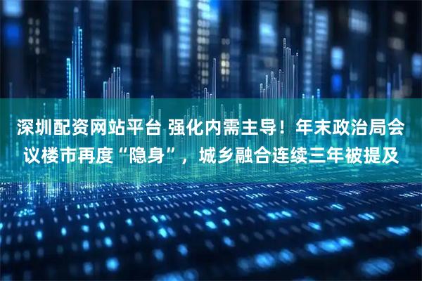 深圳配资网站平台 强化内需主导！年末政治局会议楼市再度“隐身”，城乡融合连续三年被提及
