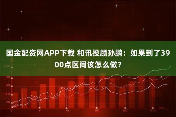 国金配资网APP下载 和讯投顾孙鹏：如果到了3900点区间该怎么做？