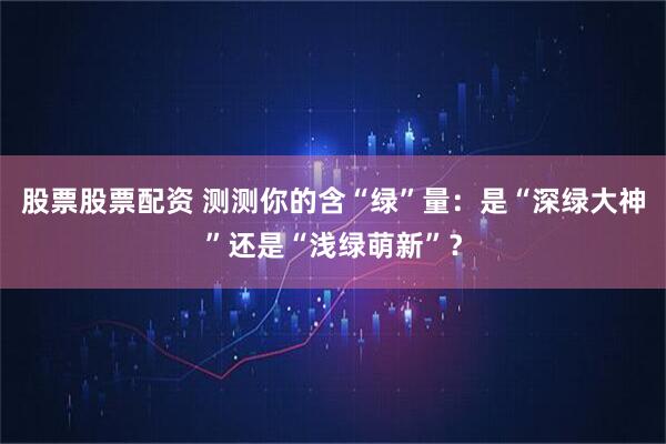 股票股票配资 测测你的含“绿”量：是“深绿大神”还是“浅绿萌新”？