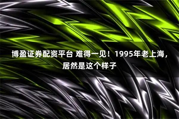 博盈证券配资平台 难得一见！1995年老上海，居然是这个样子