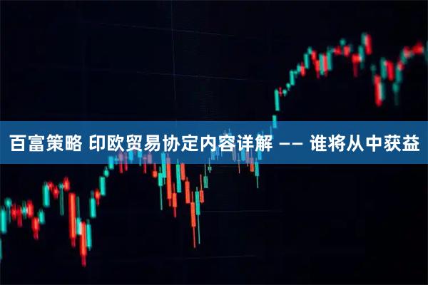 百富策略 印欧贸易协定内容详解 —— 谁将从中获益