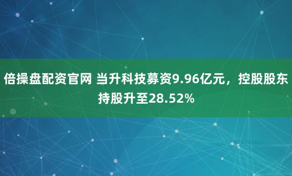 倍操盘配资官网 当升科技募资9.96亿元，控股股东持股升至28.52%