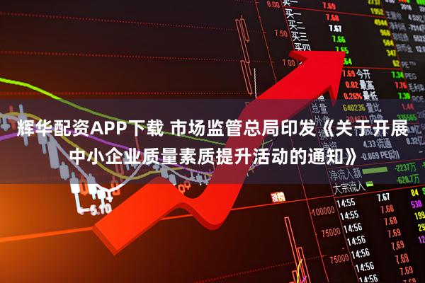 辉华配资APP下载 市场监管总局印发《关于开展中小企业质量素质提升活动的通知》