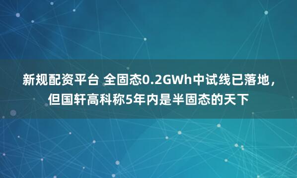 新规配资平台 全固态0.2GWh中试线已落地，但国轩高科称5年内是半固态的天下