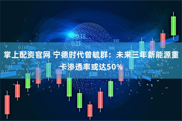 掌上配资官网 宁德时代曾毓群：未来三年新能源重卡渗透率或达50%