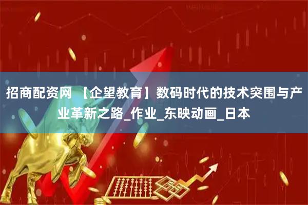 招商配资网 【企望教育】数码时代的技术突围与产业革新之路_作业_东映动画_日本