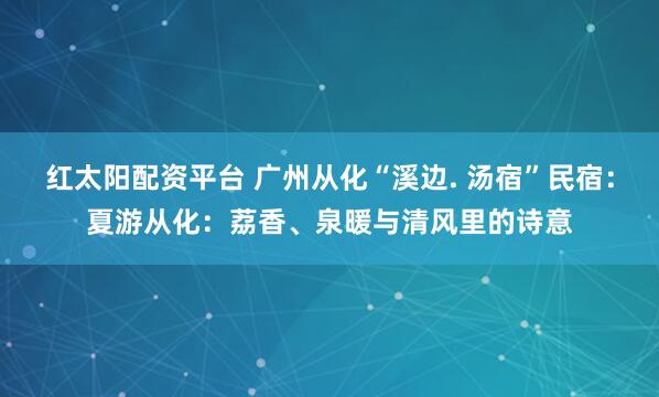 红太阳配资平台 广州从化“溪边. 汤宿”民宿：夏游从化：荔香、泉暖与清风里的诗意