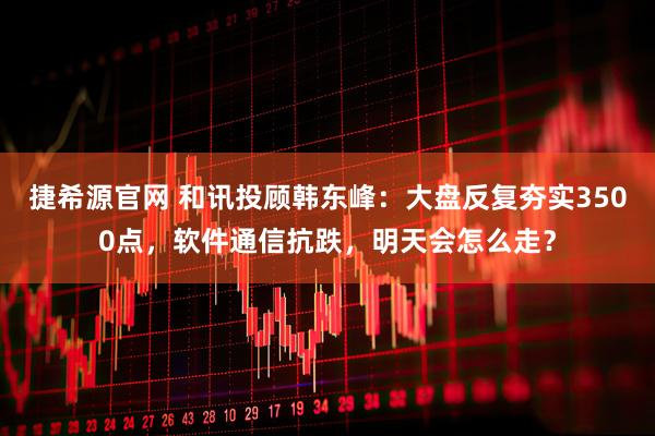 捷希源官网 和讯投顾韩东峰：大盘反复夯实3500点，软件通信抗跌，明天会怎么走？