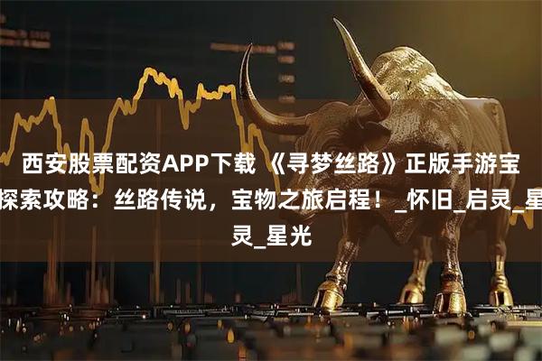 西安股票配资APP下载 《寻梦丝路》正版手游宝物探索攻略：丝路传说，宝物之旅启程！_怀旧_启灵_星光