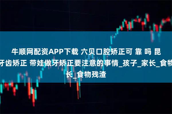 牛顺网配资APP下载 六贝口腔矫正可 靠 吗 昆山做牙齿矫正 带娃做牙矫正要注意的事情_孩子_家长_食物残渣