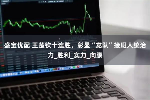 盛宝优配 王楚钦十连胜，彰显“龙队”接班人统治力_胜利_实力_向鹏